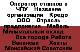 Оператор станков с ЧПУ › Название организации ­ Кредо, ООО › Отрасль предприятия ­ Мебель › Минимальный оклад ­ 60 000 - Все города Работа » Вакансии   . Ханты-Мансийский,Советский г.